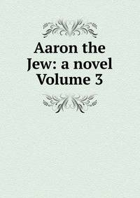 Aaron the Jew: a novel Volume 3