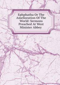 Ephphatha Or The Amelioration Of The World: Sermons Preached At West Minister Abbey .