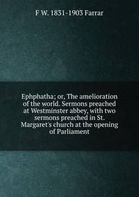 Ephphatha; or, The amelioration of the world. Sermons preached at Westminster abbey, with two sermons preached in St. Margaret's church at the opening of Parliament