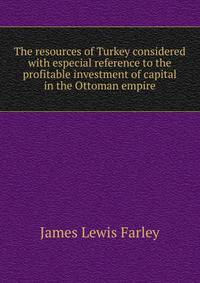 The resources of Turkey considered with especial reference to the profitable investment of capital in the Ottoman empire