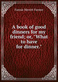 A book of good dinners for my friend; or, "What to have for dinner."