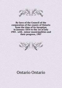 By-laws of the Council of the corporation of the county of Ontario from the time of its inception in January 1854 to the 1st of July 1905 . with . minor municipalities and their progress, 1907