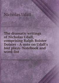 The dramatic writings of Nicholas Udall, comprising Ralph Roister Doister - A note on Udall's lost plays- Notebook and word-list