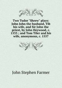 Two Tudor "Shrew" plays: John John the husband, Tib his wife, and Sir John the priest, by John Heywood, c. 1533 ; and Tom Tiler and his wife, anonymous, c. 1557