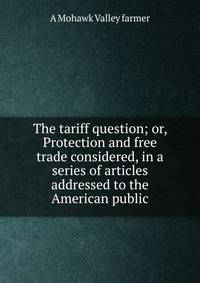 The tariff question; or, Protection and free trade considered, in a series of articles addressed to the American public