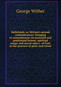 Hallelujah: or, Britain's second remembrancer; bringing to remembrance (in praiseful and penitential hymns, spiritual songs, and moral odes,) . of God, in the practice of piety and virtue