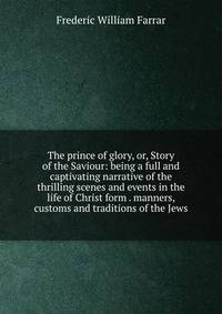 The prince of glory, or, Story of the Saviour: being a full and captivating narrative of the thrilling scenes and events in the life of Christ form . manners, customs and traditions of the Jews