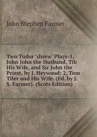 Two Tudor 'shrew' Plays-1, John John the Husband, Tib His Wife, and Sir John the Priest, by J. Heywood: 2, Tom Tiler and His Wife. (Ed. by J.S. Farmer). (Scots Edition)