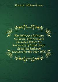 The Witness of History to Christ: Five Sermons Preached Before the University of Cambridge; Being the Hulsean Lectures for the Year 1870