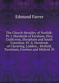 The Church Heraldry of Norfolk: Pt. I. Hundreds of Earsham, Diss, Guiltcross, Shropham and South Greenhoe. Pt. Ii. Hundreds of Clavering, Loddon, . Blofield, Taverham, Forehoe and Mitford. Pt.