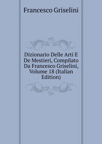 Dizionario Delle Arti E De Mestieri, Compilato Da Francesco Griselini, Volume 18 (Italian Edition)