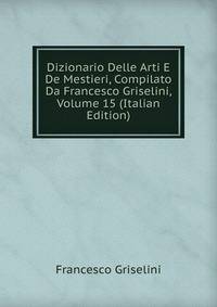 Dizionario Delle Arti E De Mestieri, Compilato Da Francesco Griselini, Volume 15 (Italian Edition)