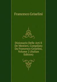 Dizionario Delle Arti E De Mestieri, Compilato Da Francesco Griselini, Volume 2 (Italian Edition)
