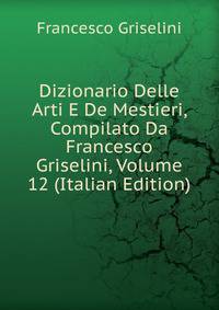 Dizionario Delle Arti E De Mestieri, Compilato Da Francesco Griselini, Volume 12 (Italian Edition)