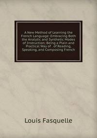 A New Method of Learning the French Language: Embracing Both the Analytic and Synthetic Modes of Instruction; Being a Plain and Practical Way of . of Reading, Speaking, and Composing French