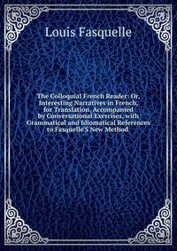 The Colloquial French Reader: Or, Interesting Narratives in French, for Translation, Accompanied by Conversational Exercises, with Grammatical and Idiomatical References to Fasquelle'S New Method .