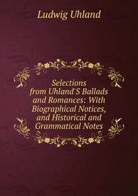 Selections from Uhland'S Ballads and Romances: With Biographical Notices, and Historical and Grammatical Notes