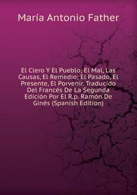 El Clero Y El Pueblo; El Mal, Las Causas, El Remedio; El Pasado, El Presente, El Porvenir. Traducido Del Frances De La Segunda Edicion Por El R.p. Ramon De Gines (Spanish Edition)