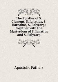 The Epistles of S. Clement, S. Ignatius, S. Barnabas, S. Polycarp: together with the Martyrdom of S. Ignatius and S. Polycarp