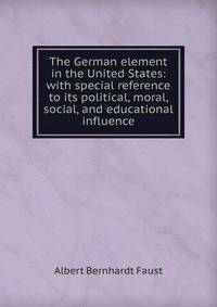 The German element in the United States: with special reference to its political, moral, social, and educational influence