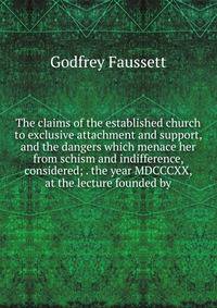 The claims of the established church to exclusive attachment and support, and the dangers which menace her from schism and indifference, considered; . the year MDCCCXX, at the lecture founded by