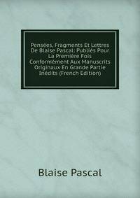Pensees, Fragments Et Lettres De Blaise Pascal: Publies Pour La Premiere Fois Conformement Aux Manuscrits Originaux En Grande Partie Inedits (French Edition)