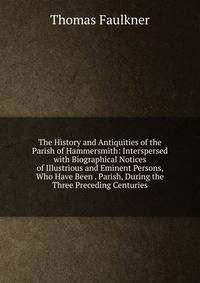 The History and Antiquities of the Parish of Hammersmith: Interspersed with Biographical Notices of Illustrious and Eminent Persons, Who Have Been . Parish, During the Three Preceding Centuries