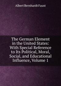 The German Element in the United States: With Special Reference to Its Political, Moral, Social, and Educational Influence, Volume 1