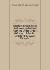 Scripture Readings and Addresses, to Be Used with the Order for the Visitation of the Sick, Compiled by G.L.W. Fauquier