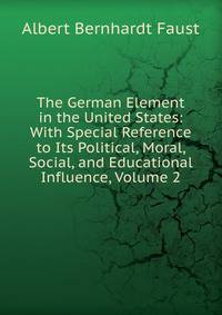 The German Element in the United States: With Special Reference to Its Political, Moral, Social, and Educational Influence, Volume 2