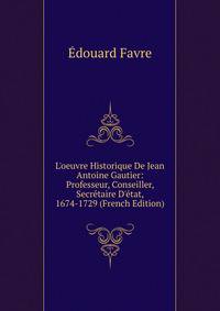 L'oeuvre Historique De Jean Antoine Gautier: Professeur, Conseiller, Secr?taire D'?tat, 1674-1729 (French Edition)