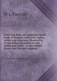 Gold and debt; an American hand-book of finance, with over eighty tables and diagrams illustrative of the following subjects: the dollar and other . in the United States and Europe; suspens