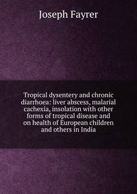 Tropical dysentery and chronic diarrhoea: liver abscess, malarial cachexia, insolation with other forms of tropical disease and on health of European children and others in India