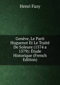 Geneve, Le Parti Huguenot Et Le Traite De Soleure (1574 a 1579): Etude Historique (French Edition)