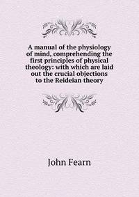 A manual of the physiology of mind, comprehending the first principles of physical theology: with which are laid out the crucial objections to the Reideian theory