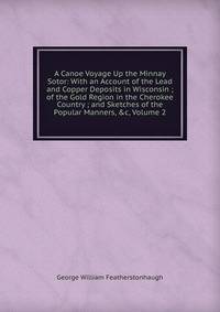 A Canoe Voyage Up the Minnay Sotor: With an Account of the Lead and Copper Deposits in Wisconsin ; of the Gold Region in the Cherokee Country ; and Sketches of the Popular Manners, &amp;c, Volume 2