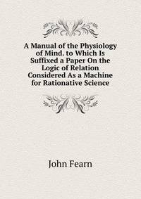 A Manual of the Physiology of Mind. to Which Is Suffixed a Paper On the Logic of Relation Considered As a Machine for Rationative Science