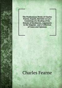 The Posthumous Works of Charles Fearne, Esquire, Barrister at Law: Consisting of a Reading of the Statute of Inrolments, Arguments in the Singular . and a Collection of Cases and Opinions