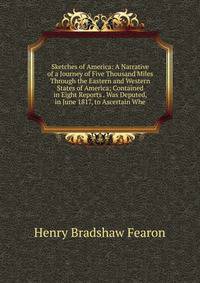 Sketches of America: A Narrative of a Journey of Five Thousand Miles Through the Eastern and Western States of America; Contained in Eight Reports . Was Deputed, in June 1817, to Ascertain Whe