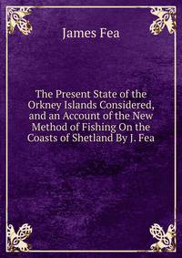 The Present State of the Orkney Islands Considered, and an Account of the New Method of Fishing On the Coasts of Shetland By J. Fea.