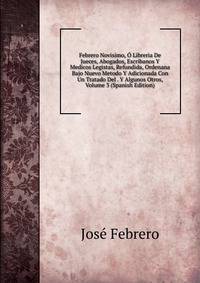 Febrero Novisimo, O Libreria De Jueces, Abogados, Escribanos Y Medicos Legistas, Refundida, Ordenana Bajo Nuevo Metodo Y Adicionada Con Un Tratado Del . Y Algunos Otros, Volume 3 (Spanish Edition)