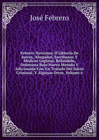 Febrero Novisimo, O Libreria De Jueces, Abogados, Escribanos Y Medicos Legistas, Refundida, Ordenana Bajo Nuevo Metodo Y Adicionada Con Un Tratado Del Juicio Criminal, Y Algunos Otros, Volume 4