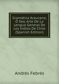 Gramatica Araucana; O Sea, Arte De La Lengua General De Los Indios De Chile (Spanish Edition)