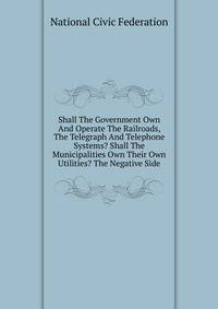 Shall The Government Own And Operate The Railroads, The Telegraph And Telephone Systems? Shall The Municipalities Own Their Own Utilities? The Negative Side