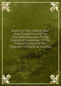 Report Of The General War-time Commission Of The Churches Presented To The Executive Committee Of The Federal Council Of The Churches Of Christ In America