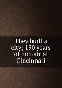 They built a city; 150 years of industrial Cincinnati