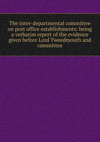 The inter-departmental committee on post office establishments: being a verbatim report of the evidence given before Lord Tweedmouth and committee