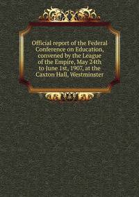 Official report of the Federal Conference on Education, convened by the League of the Empire, May 24th to June 1st, 1907, at the Caxton Hall, Westminster