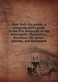 New York city guide; a comprehensive guide to the five boroughs of the metropolis: Manhattan, Brooklyn, the Bronx, Queens, and Richmond
