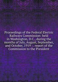 Proceedings of the Federal Electric Railways Commission: held in Washington, D.C., during the months of July, August, September, and October, 1919 : . report of the Commission to the President